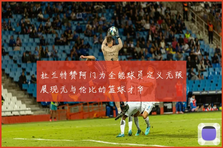 杜兰特赞阿门为全能球员定义无限展现无与伦比的篮球才华