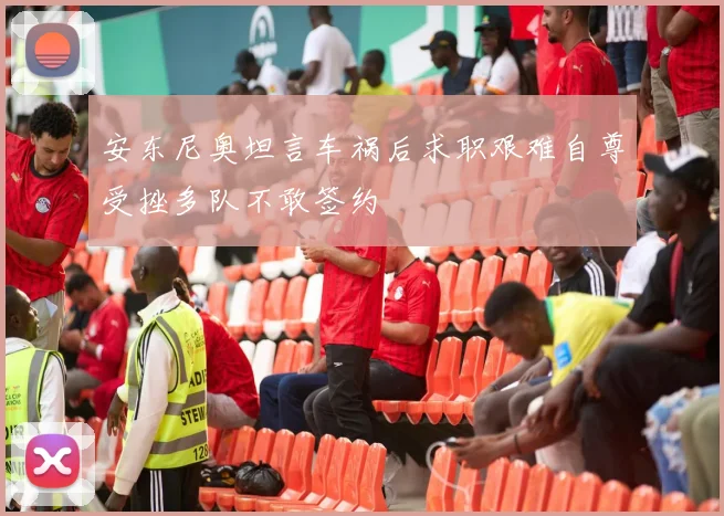 安东尼奥坦言车祸后求职艰难自尊受挫多队不敢签约
