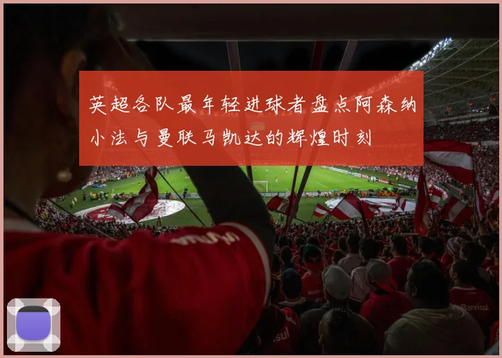 英超各队最年轻进球者盘点阿森纳小法与曼联马凯达的辉煌时刻