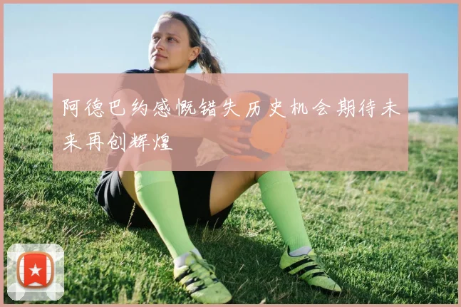 阿德巴约感慨错失历史机会期待未来再创辉煌