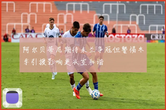 阿尔贝蒂尼期待米兰争冠但警惕冬季引援影响更衣室和谐