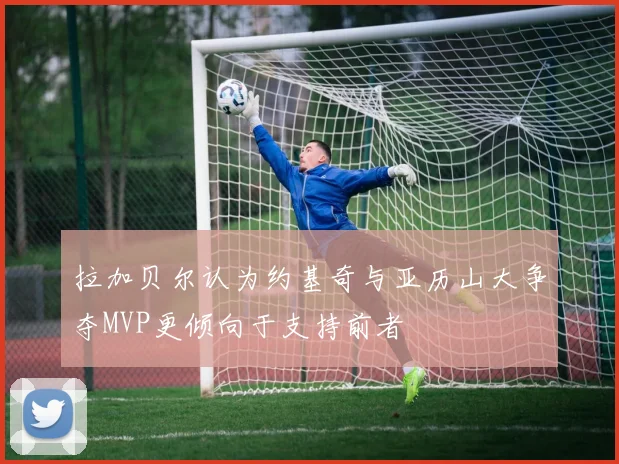 拉加贝尔认为约基奇与亚历山大争夺MVP更倾向于支持前者