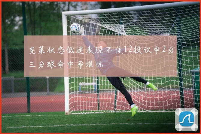 克莱状态低迷表现不佳12投仅中2分三分球命中率堪忧