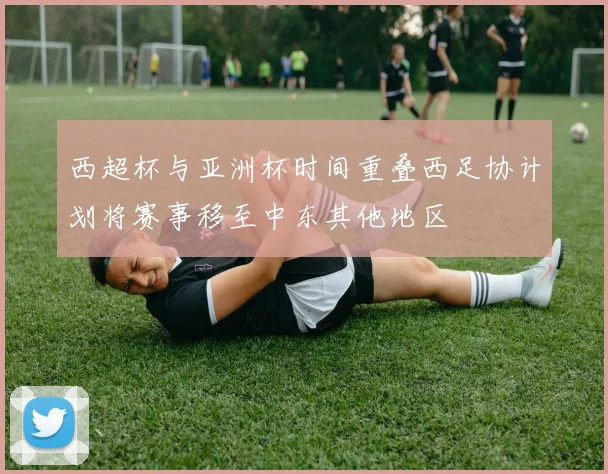 西超杯与亚洲杯时间重叠西足协计划将赛事移至中东其他地区