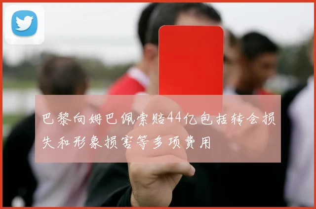 巴黎向姆巴佩索赔44亿包括转会损失和形象损害等多项费用