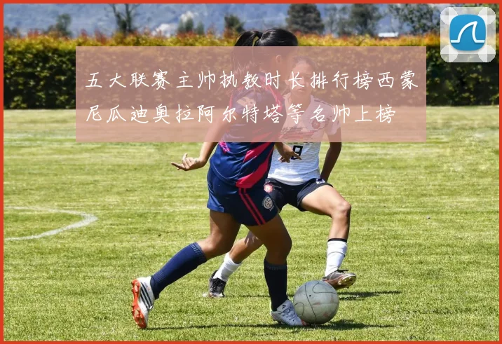 五大联赛主帅执教时长排行榜西蒙尼瓜迪奥拉阿尔特塔等名帅上榜