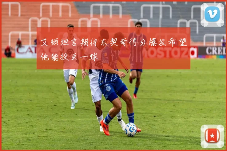 艾顿坦言期待东契奇得分爆发希望他能投丢一球