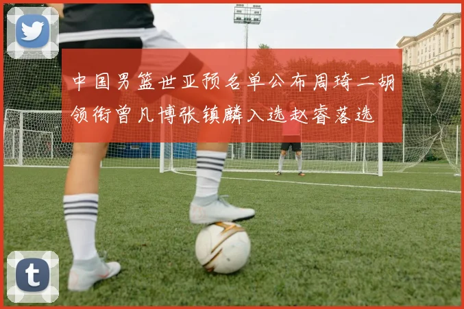 中国男篮世亚预名单公布周琦二胡领衔曾凡博张镇麟入选赵睿落选