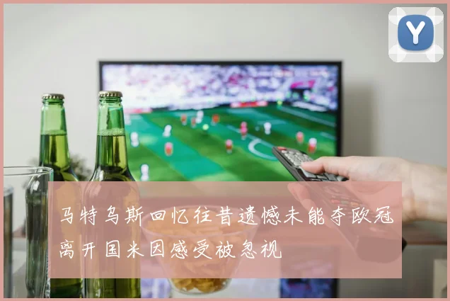 马特乌斯回忆往昔遗憾未能夺欧冠离开国米因感受被忽视