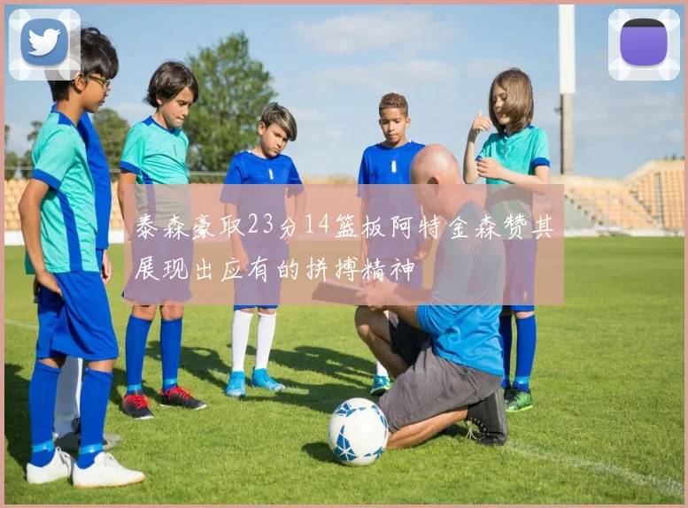 泰森豪取23分14篮板阿特金森赞其展现出应有的拼搏精神
