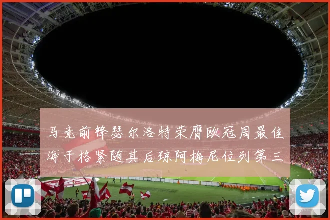 马竞前锋瑟尔洛特荣膺欧冠周最佳海于格紧随其后琼阿梅尼位列第三