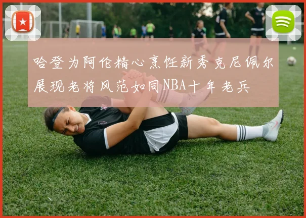 哈登为阿伦精心烹饪新秀克尼佩尔展现老将风范如同NBA十年老兵