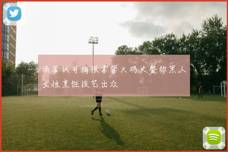 汤爹认可梅根掌管火鸡大餐称黑人女性烹饪技艺出众