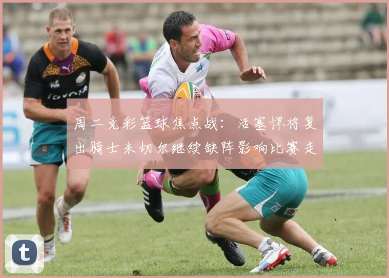 周二竞彩篮球焦点战：活塞悍将复出骑士米切尔继续缺阵影响比赛走势