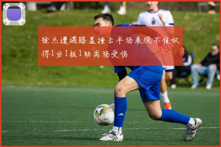 徐杰遭遇膝盖撞击半场表现不佳仅得1分1板1助离场受伤