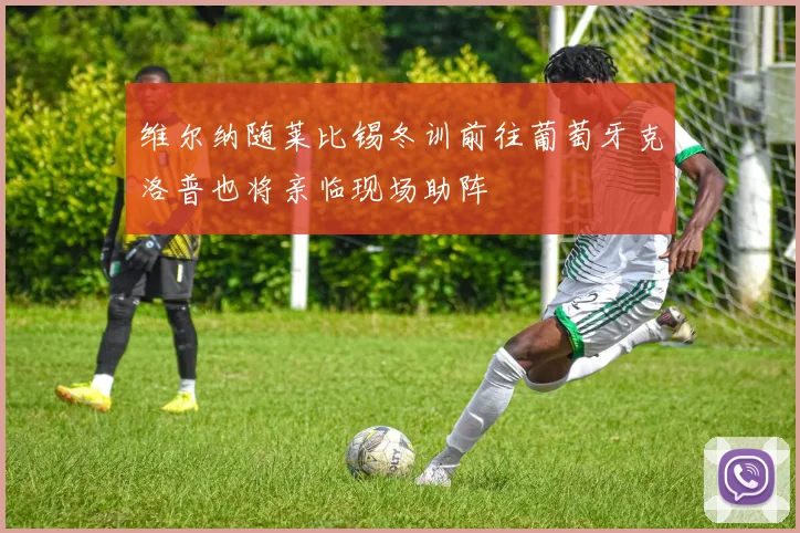 维尔纳随莱比锡冬训前往葡萄牙克洛普也将亲临现场助阵