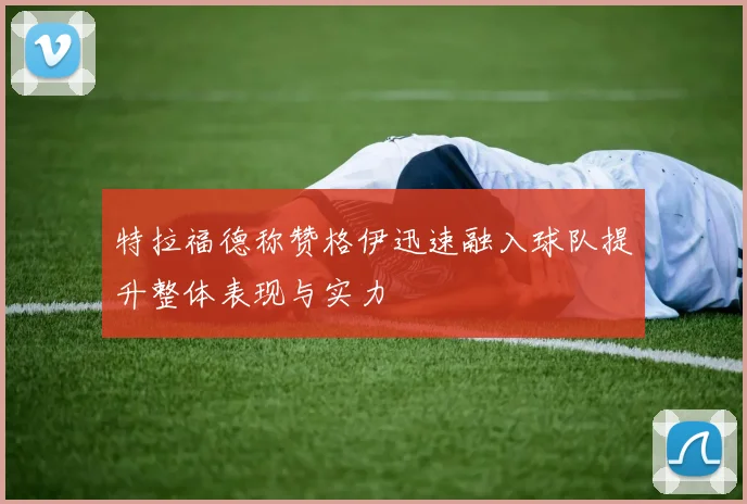 特拉福德称赞格伊迅速融入球队提升整体表现与实力