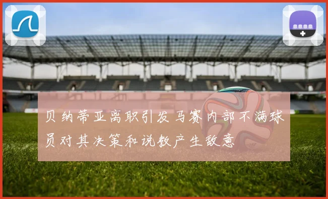 贝纳蒂亚离职引发马赛内部不满球员对其决策和说教产生敌意