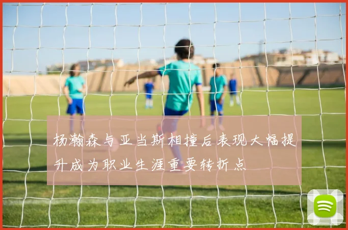 杨瀚森与亚当斯相撞后表现大幅提升成为职业生涯重要转折点