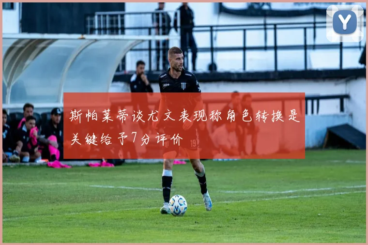 斯帕莱蒂谈尤文表现称角色转换是关键给予7分评价