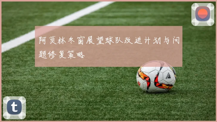 阿莫林冬窗展望球队改进计划与问题修复策略