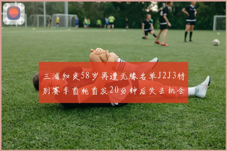 三浦知良58岁再遭无缘名单J2J3特别赛季首轮首发20分钟后失去机会