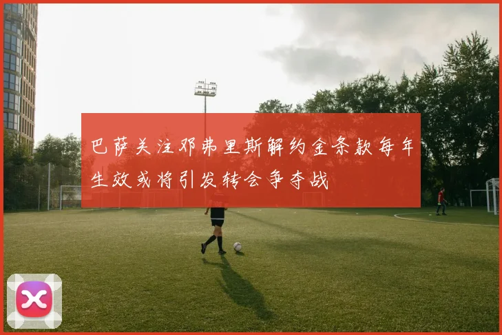 巴萨关注邓弗里斯解约金条款每年生效或将引发转会争夺战