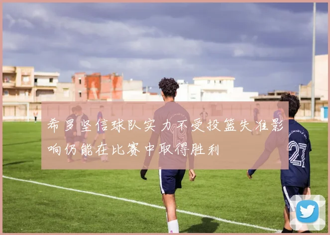 希罗坚信球队实力不受投篮失准影响仍能在比赛中取得胜利