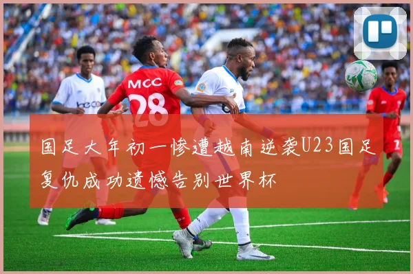 国足大年初一惨遭越南逆袭U23国足复仇成功遗憾告别世界杯