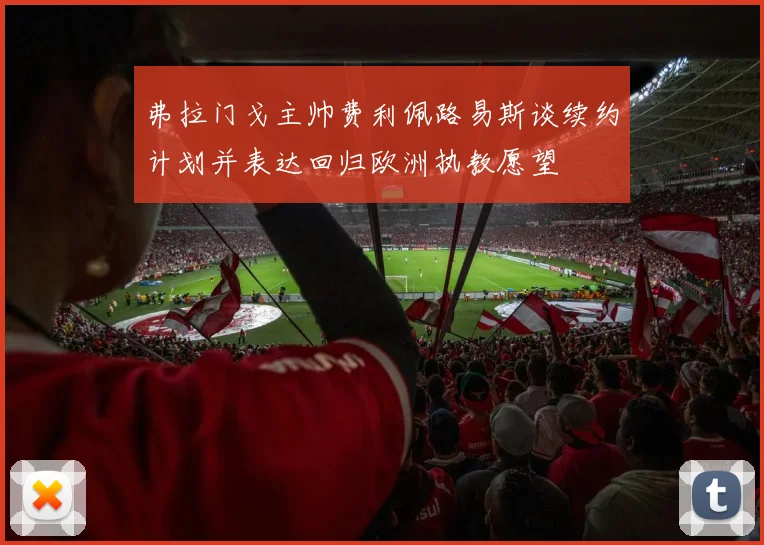 弗拉门戈主帅费利佩路易斯谈续约计划并表达回归欧洲执教愿望