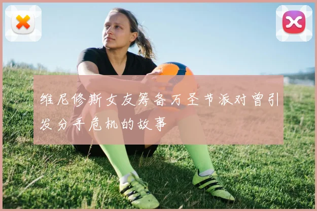维尼修斯女友筹备万圣节派对曾引发分手危机的故事