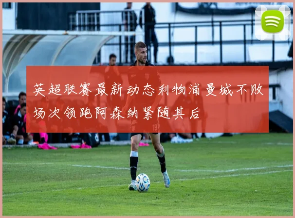 英超联赛最新动态利物浦曼城不败场次领跑阿森纳紧随其后