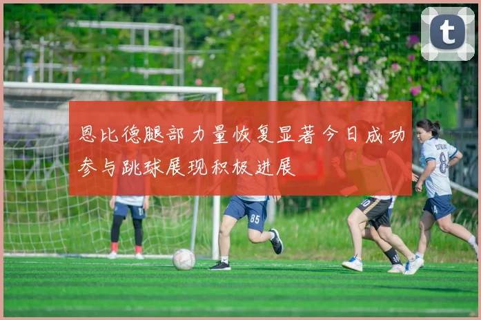 恩比德腿部力量恢复显著今日成功参与跳球展现积极进展
