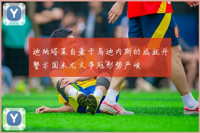 迪纳塔莱自豪于乌迪内斯的成就并警示国米尤文争冠形势严峻